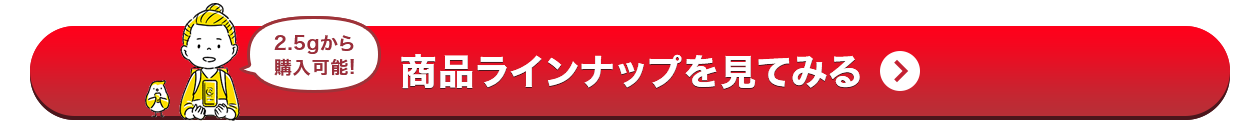 2.5gから購入可能!商品ラインナップを見てみる